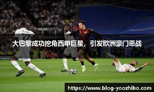 大巴黎成功挖角西甲巨星，引发欧洲豪门恶战