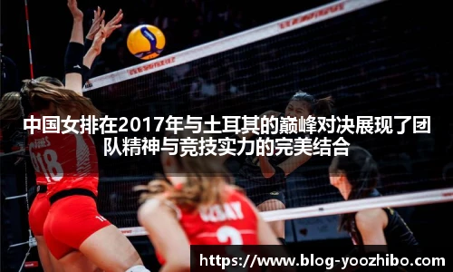 中国女排在2017年与土耳其的巅峰对决展现了团队精神与竞技实力的完美结合